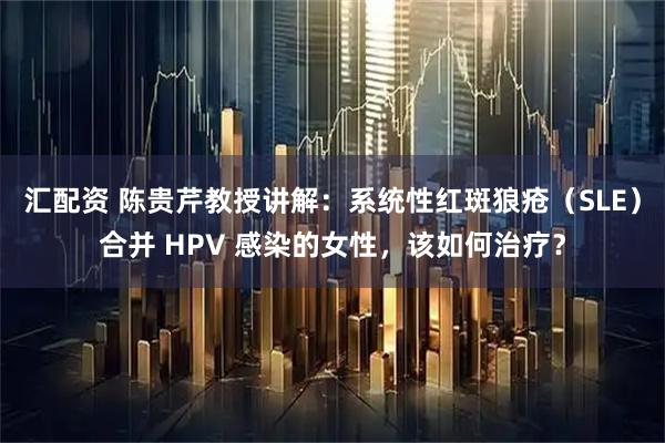 汇配资 陈贵芹教授讲解：系统性红斑狼疮（SLE）合并 HPV 感染的女性，该如何治疗？