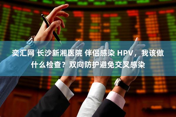 奕汇网 长沙新湘医院 伴侣感染 HPV，我该做什么检查？双向防护避免交叉感染