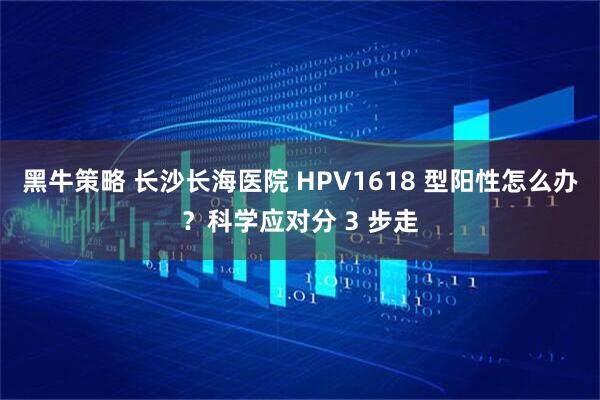 黑牛策略 长沙长海医院 HPV1618 型阳性怎么办？科学应对分 3 步走