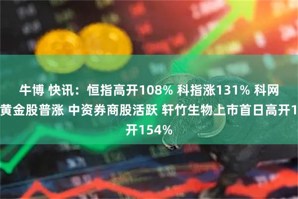 牛博 快讯：恒指高开108% 科指涨131% 科网股、黄金股普涨 中资券商股活跃 轩竹生物上市首日高开154%