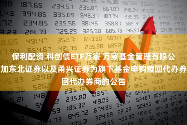 保利配资 科创债ETF万家 万家基金管理有限公司关于增加东北证券以及甬兴证券为旗下基金申购赎回代办券商的公告