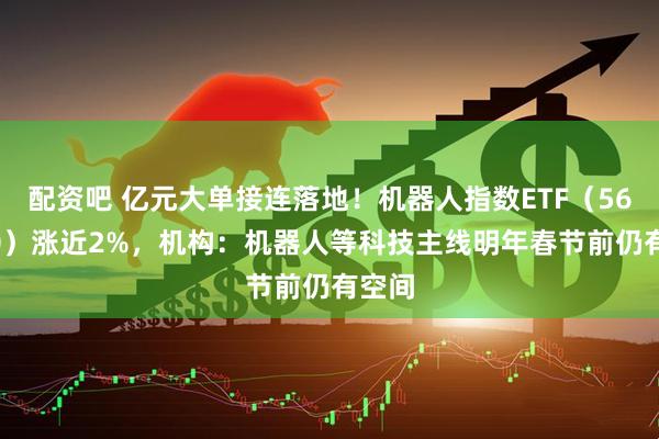 配资吧 亿元大单接连落地！机器人指数ETF（560770）涨近2%，机构：机器人等科技主线明年春节前仍有空间