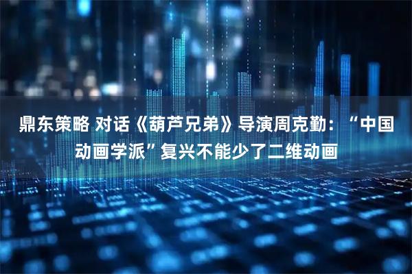 鼎东策略 对话《葫芦兄弟》导演周克勤：“中国动画学派”复兴不能少了二维动画