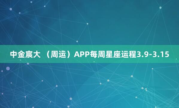 中金宸大 （周运）APP每周星座运程3.9-3.15