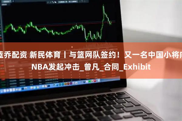 蓝乔配资 新民体育丨与篮网队签约！又一名中国小将向NBA发起冲击_曾凡_合同_Exhibit