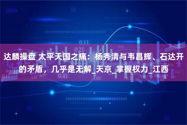 达麟操盘 太平天国之痛:杨秀清与韦昌辉、石达开的矛盾,几乎是无解_天京_掌握权力_江西