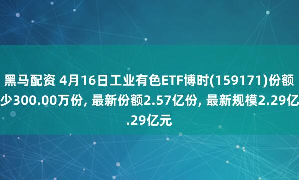 黑马配资 4月16日工业有色ETF博时(159171)份额减少300.00万份, 最新份额2.57亿份, 最新规模2.29亿元