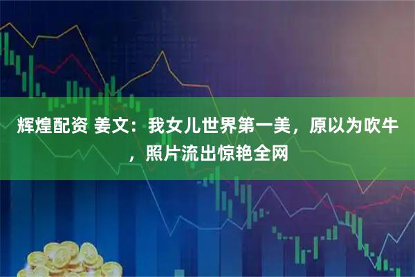 辉煌配资 姜文：我女儿世界第一美，原以为吹牛，照片流出惊艳全网