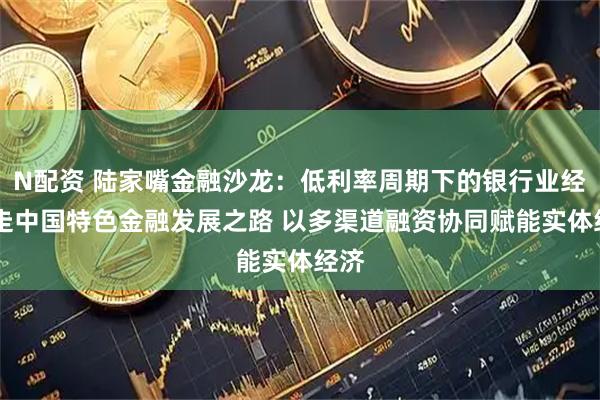 N配资 陆家嘴金融沙龙：低利率周期下的银行业经营 走中国特色金融发展之路 以多渠道融资协同赋能实体经济