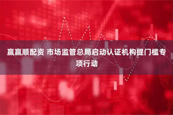 赢赢顺配资 市场监管总局启动认证机构提门槛专项行动