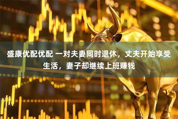 盛康优配优配 一对夫妻同时退休，丈夫开始享受生活，妻子却继续上班赚钱