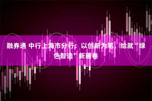 融券通 中行上海市分行：以创新为笔，绘就“绿色智造”新画卷
