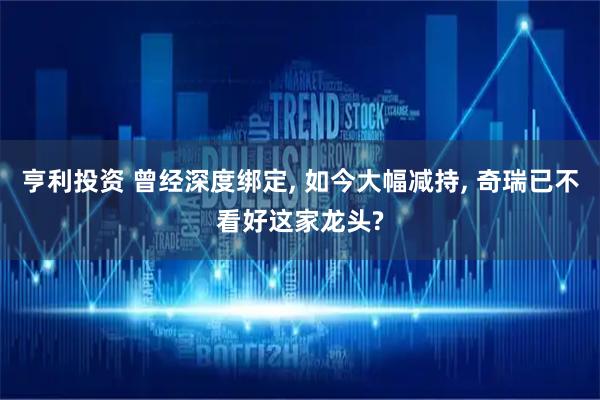 亨利投资 曾经深度绑定, 如今大幅减持, 奇瑞已不看好这家龙头?