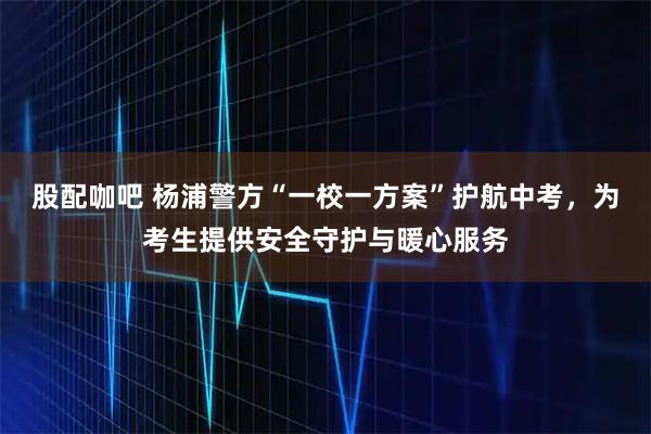 股配咖吧 杨浦警方“一校一方案”护航中考，为考生提供安全守护与暖心服务