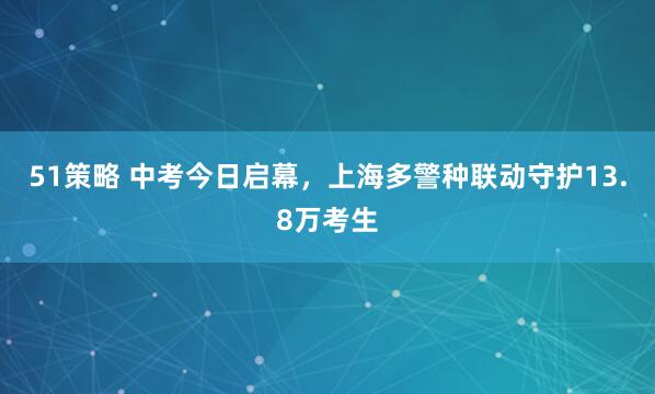 51策略 中考今日启幕，上海多警种联动守护13.8万考生