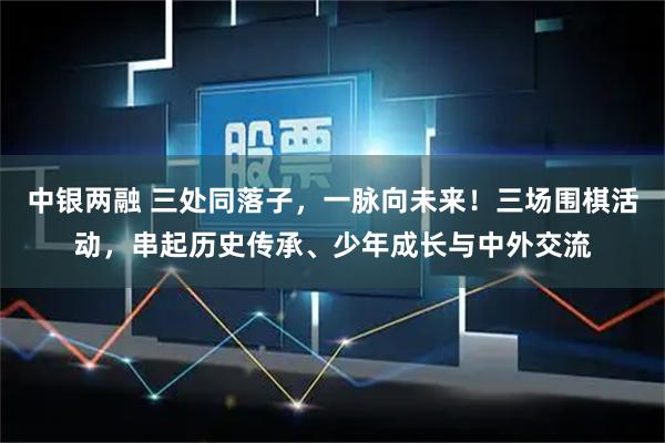 中银两融 三处同落子，一脉向未来！三场围棋活动，串起历史传承、少年成长与中外交流
