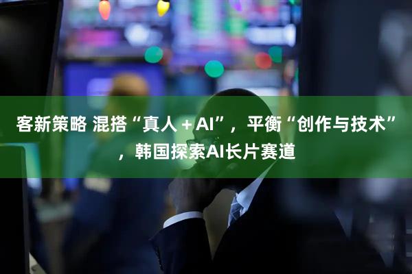 客新策略 混搭“真人+AI”,平衡“创作与技术”,韩国探索AI长片赛道