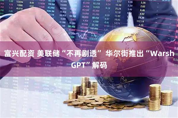 富兴配资 美联储“不再剧透” 华尔街推出“WarshGPT”解码