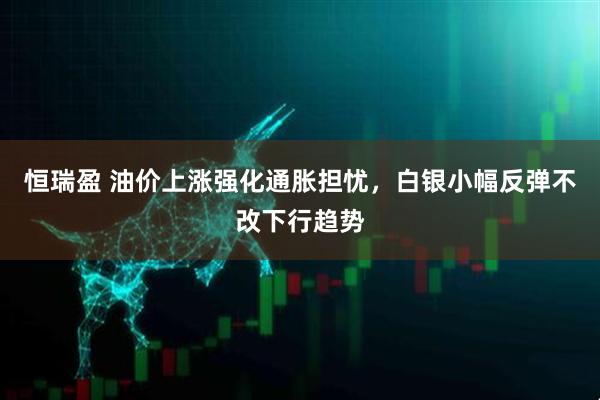 恒瑞盈 油价上涨强化通胀担忧，白银小幅反弹不改下行趋势
