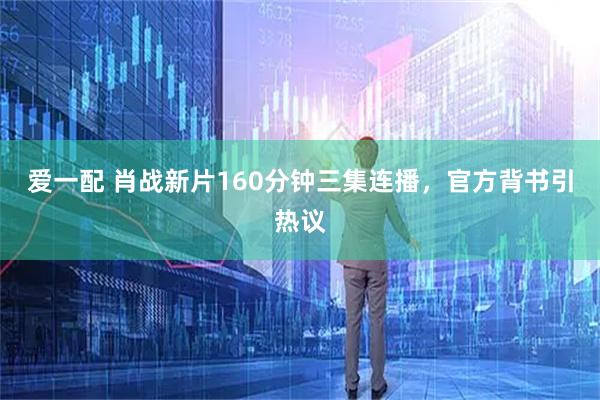 爱一配 肖战新片160分钟三集连播，官方背书引热议