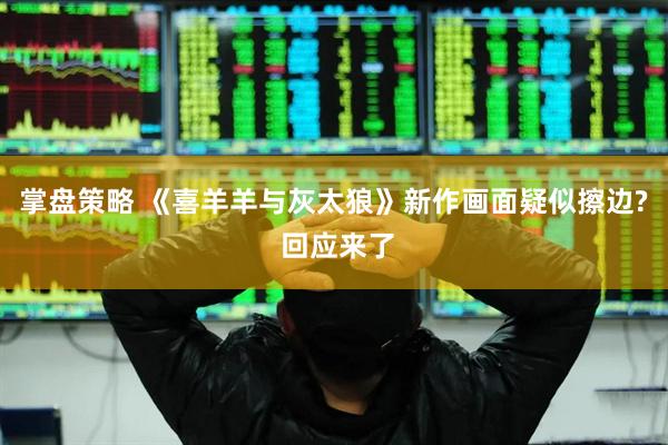掌盘策略 《喜羊羊与灰太狼》新作画面疑似擦边? 回应来了