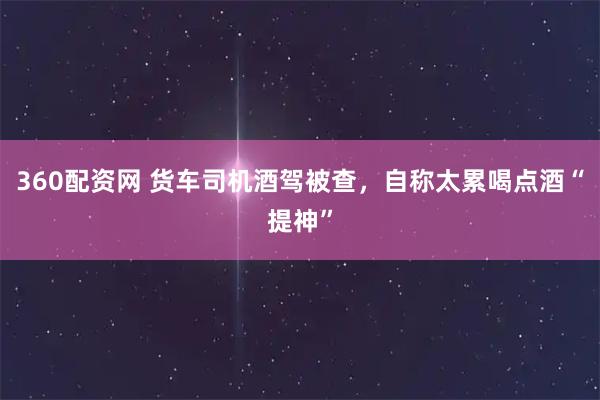360配资网 货车司机酒驾被查，自称太累喝点酒“提神”