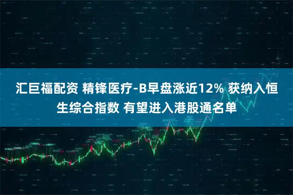 汇巨福配资 精锋医疗-B早盘涨近12% 获纳入恒生综合指数 有望进入港股通名单